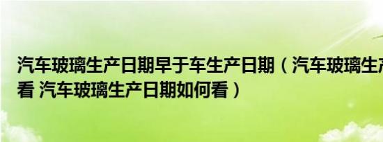 汽车玻璃生产日期早于车生产日期（汽车玻璃生产日期怎么看 汽车玻璃生产日期如何看）