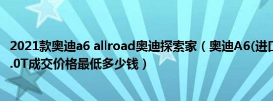 2021款奥迪a6 allroad奥迪探索家（奥迪A6(进口)2021款3.0T成交价格最低多少钱）