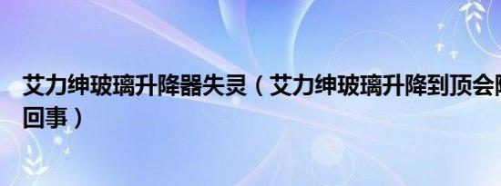 艾力绅玻璃升降器失灵（艾力绅玻璃升降到顶会降下来怎么回事）