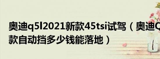 奥迪q5l2021新款45tsi试驾（奥迪Q5L2021款自动挡多少钱能落地）