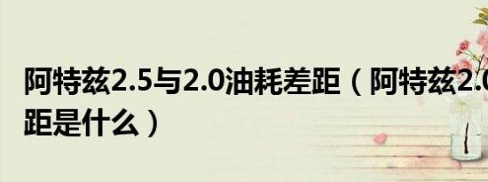 阿特兹2.5与2.0油耗差距（阿特兹2.0和2.5差距是什么）