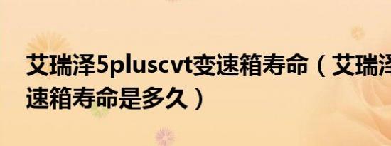 艾瑞泽5pluscvt变速箱寿命（艾瑞泽5cvt变速箱寿命是多久）