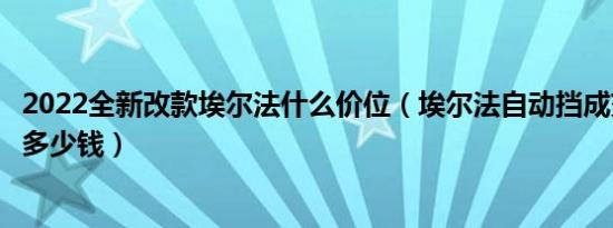 2022全新改款埃尔法什么价位（埃尔法自动挡成交价格最低多少钱）