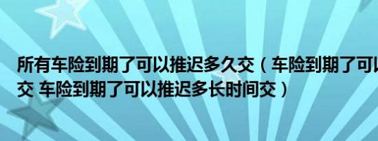 所有车险到期了可以推迟多久交（车险到期了可以推迟多久交 车险到期了可以推迟多长时间交）