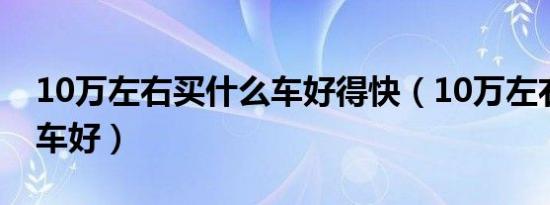 10万左右买什么车好得快（10万左右买什么车好）
