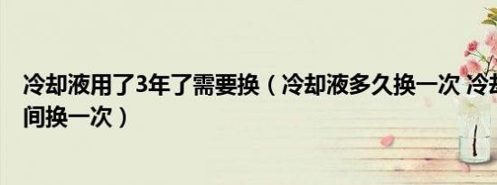 冷却液用了3年了需要换（冷却液多久换一次 冷却液多长时间换一次）