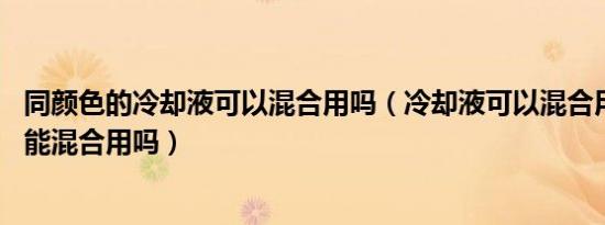 同颜色的冷却液可以混合用吗（冷却液可以混合用吗 冷却液能混合用吗）