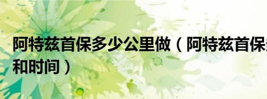 阿特兹首保多少公里做（阿特兹首保多少公里和时间）