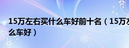 15万左右买什么车好前十名（15万左右买什么车好）