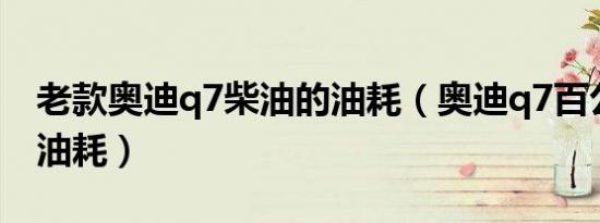 老款奥迪q7柴油的油耗（奥迪q7百公里多少油耗）