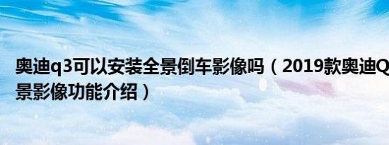 奥迪q3可以安装全景倒车影像吗（2019款奥迪Q3的360°全景影像功能介绍）