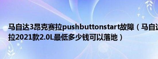 马自达3昂克赛拉pushbuttonstart故障（马自达3 昂克赛拉2021款2.0L最低多少钱可以落地）