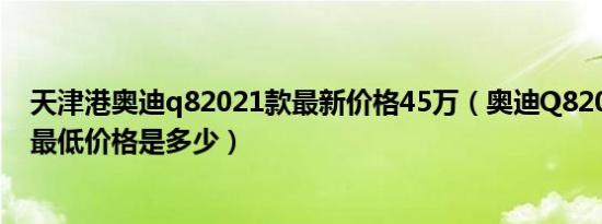 天津港奥迪q82021款最新价格45万（奥迪Q82021款3.0T最低价格是多少）