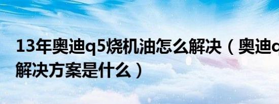 13年奥迪q5烧机油怎么解决（奥迪q5烧机油解决方案是什么）