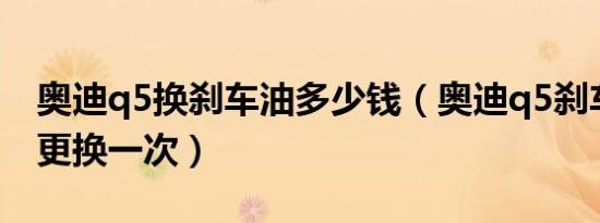 奥迪q5换刹车油多少钱（奥迪q5刹车油多久更换一次）