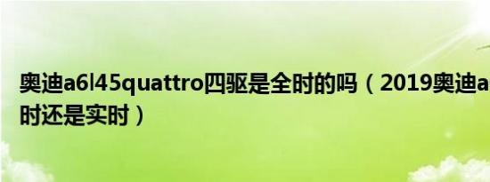 奥迪a6l45quattro四驱是全时的吗（2019奥迪a6l四驱是全时还是实时）
