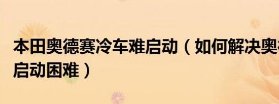 本田奥德赛冷车难启动（如何解决奥德赛冷车启动困难）
