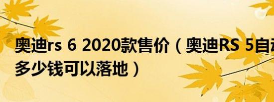 奥迪rs 6 2020款售价（奥迪RS 5自动挡最低多少钱可以落地）