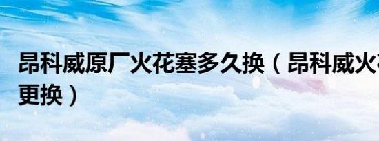 昂科威原厂火花塞多久换（昂科威火花塞多久更换）
