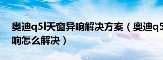 奥迪q5l天窗异响解决方案（奥迪q5l天窗异响怎么解决）