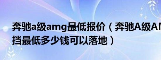 奔驰a级amg最低报价（奔驰A级AMG自动挡最低多少钱可以落地）