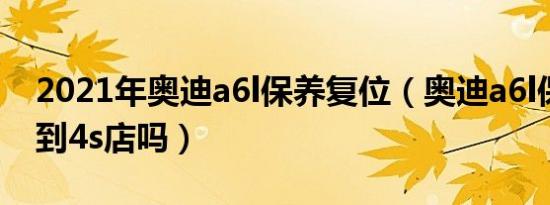 2021年奥迪a6l保养复位（奥迪a6l保养必须到4s店吗）