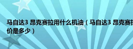 马自达3 昂克赛拉用什么机油（马自达3 昂克赛拉三厢落地价是多少）