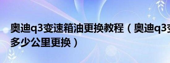 奥迪q3变速箱油更换教程（奥迪q3变速箱油多少公里更换）