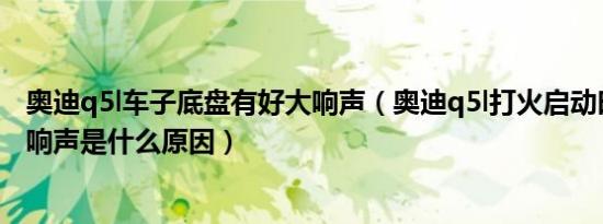 奥迪q5l车子底盘有好大响声（奥迪q5l打火启动时发动机有响声是什么原因）