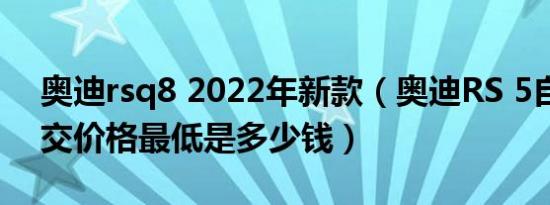 奥迪rsq8 2022年新款（奥迪RS 5自动挡成交价格最低是多少钱）