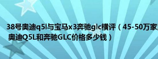 38号奥迪q5l与宝马x3奔驰glc横评（45-50万家用车排行榜 奥迪Q5L和奔驰GLC价格多少钱）