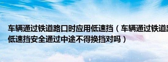 车辆通过铁道路口时应用低速挡（车辆通过铁道路口时应用低速挡安全通过中途不得换挡对吗）