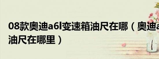 08款奥迪a6l变速箱油尺在哪（奥迪a6变速箱油尺在哪里）