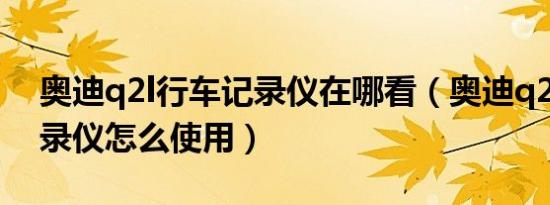 奥迪q2l行车记录仪在哪看（奥迪q2l行车记录仪怎么使用）