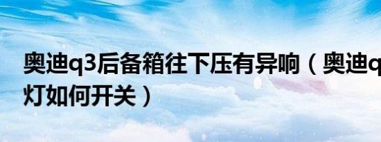奥迪q3后备箱往下压有异响（奥迪q3后备箱灯如何开关）