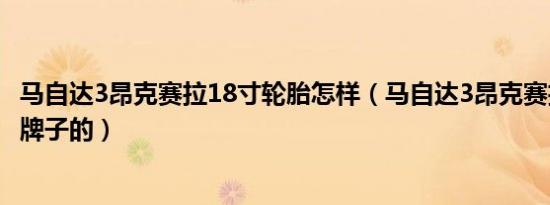 马自达3昂克赛拉18寸轮胎怎样（马自达3昂克赛拉轮胎什么牌子的）