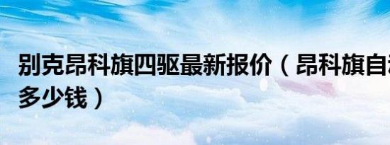 别克昂科旗四驱最新报价（昂科旗自动档报价多少钱）