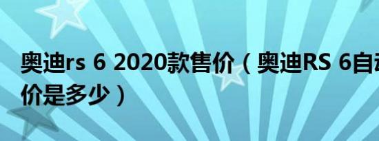 奥迪rs 6 2020款售价（奥迪RS 6自动挡落地价是多少）