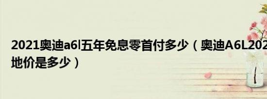 2021奥迪a6l五年免息零首付多少（奥迪A6L2021款三厢落地价是多少）
