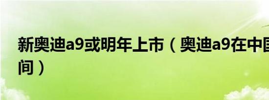 新奥迪a9或明年上市（奥迪a9在中国上市时间）