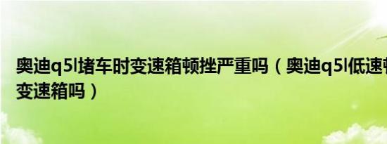 奥迪q5l堵车时变速箱顿挫严重吗（奥迪q5l低速顿挫有升级变速箱吗）