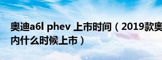 奥迪a6l phev 上市时间（2019款奥迪a6l国内什么时候上市）