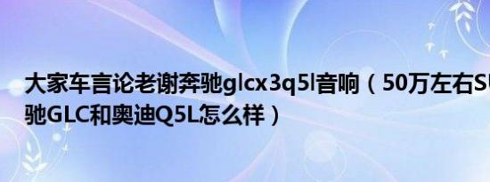 大家车言论老谢奔驰glcx3q5l音响（50万左右SUV排名 奔驰GLC和奥迪Q5L怎么样）