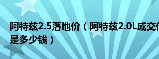 阿特兹2.5落地价（阿特兹2.0L成交价格最低是多少钱）