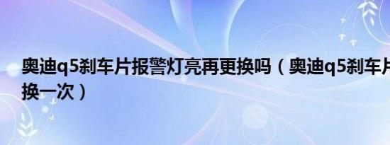 奥迪q5刹车片报警灯亮再更换吗（奥迪q5刹车片多长时间换一次）