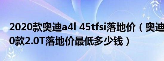 2020款奥迪a4l 45tfsi落地价（奥迪A4L2020款2.0T落地价最低多少钱）