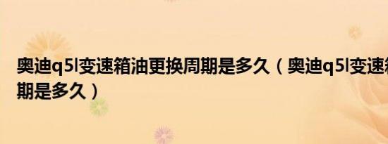 奥迪q5l变速箱油更换周期是多久（奥迪q5l变速箱油更换周期是多久）