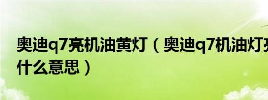 奥迪q7亮机油黄灯（奥迪q7机油灯亮黄灯是什么意思）