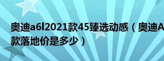 奥迪a6l2021款45臻选动感（奥迪A6L2021款落地价是多少）