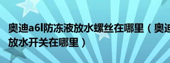 奥迪a6l防冻液放水螺丝在哪里（奥迪a6l水箱放水开关在哪里）